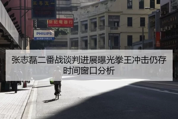 张志磊二番战谈判进展曝光拳王冲击仍存时间窗口分析