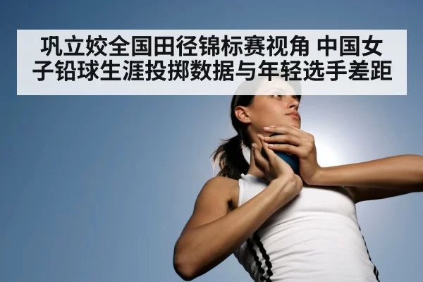 巩立姣全国田径锦标赛视角 中国女子铅球生涯投掷数据与年轻选手差距